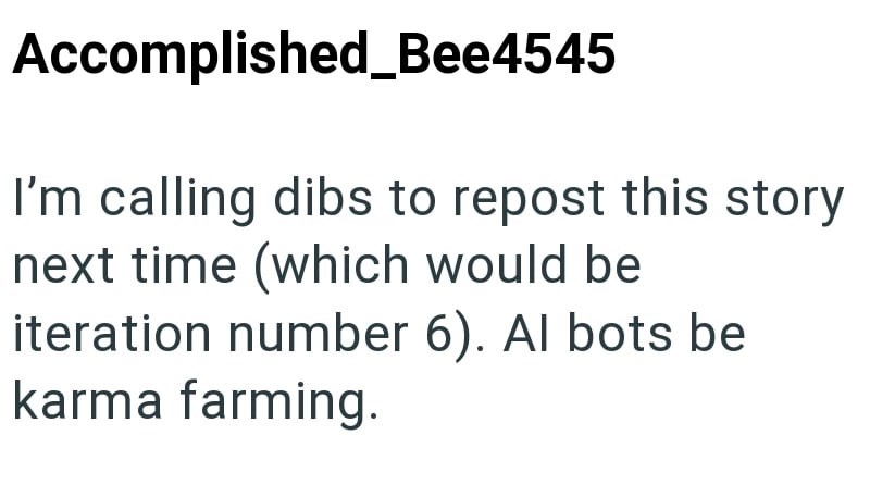 Accomplished_Bee4545 I'm calling dibs to repost this story next time (which would be iteration number 6). Al bots be karma farming.
