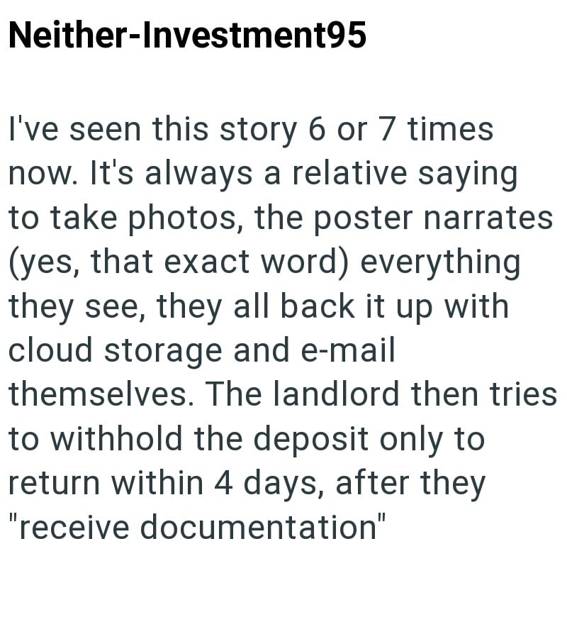 Neither-Investment95 I've seen this story 6 or 7 times now. It's always a relative saying to take photos, the poster narrates (yes, that exact word) everything they see, they all back it up with cloud storage and e-mail themselves. The landlord then tries to withhold the deposit only to return within 4 days, after they "receive documentation"