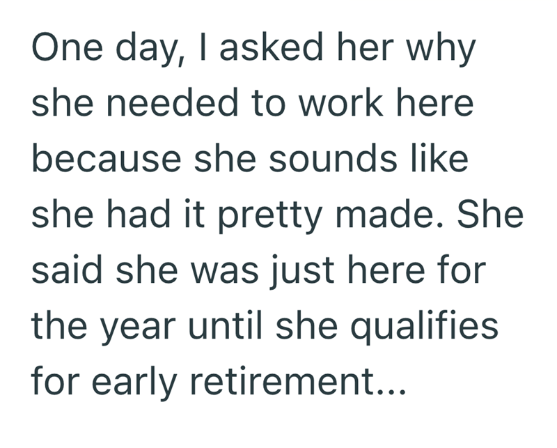 One day, I asked her why she needed to work here because she sounds like she had it pretty made. She said she was just here for the year until she qualifies for early retirement...