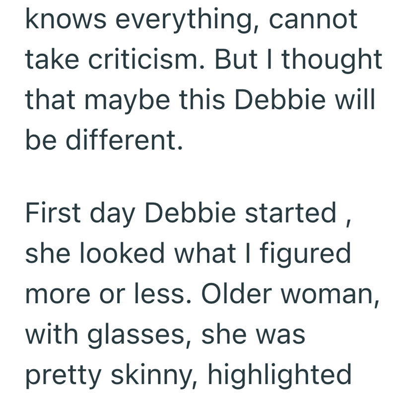 knows everything, cannot. take criticism. But I thought that maybe this Debbie will be different. First day Debbie started, she looked what I figured more or less. Older woman, with glasses, she was pretty skinny, highlighted