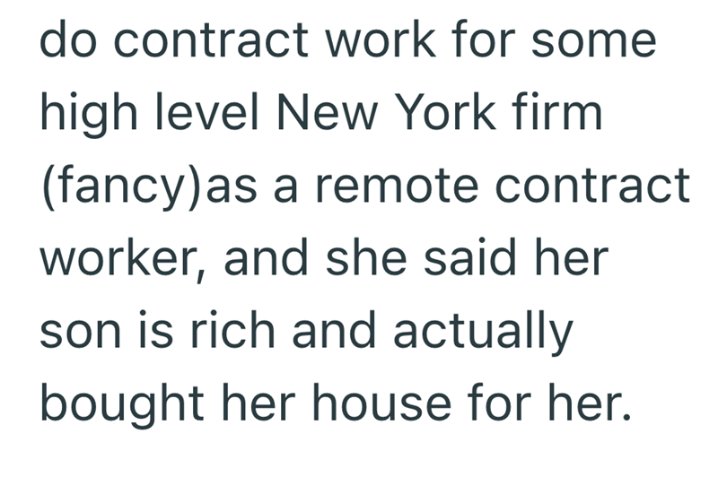 do contract work for some high level New York firm (fancy) as a remote contract worker, and she said her son is rich and actually bought her house for her.