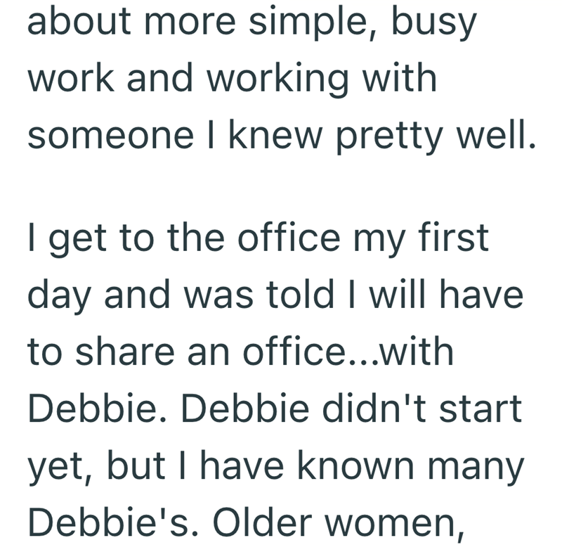 about more simple, busy work and working with someone I knew pretty well. I get to the office my first day and was told I will have to share an office...with Debbie. Debbie didn't start yet, but I have known many Debbie's. Older women,