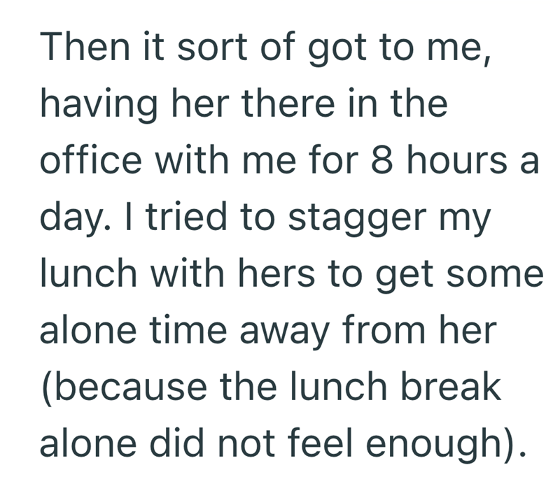 Then it sort of got to me, having her there in the office with me for 8 hours a day. I tried to stagger my lunch with hers to get some alone time away from her (because the lunch break alone did not feel enough).