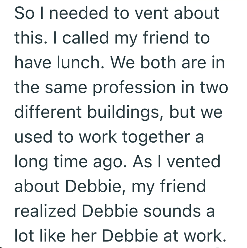 So I needed to vent about this. I called my friend to have lunch. We both are in the same profession in two different buildings, but we used to work together a long time ago. As I vented about Debbie, my friend realized Debbie sounds a lot like her Debbie at work.