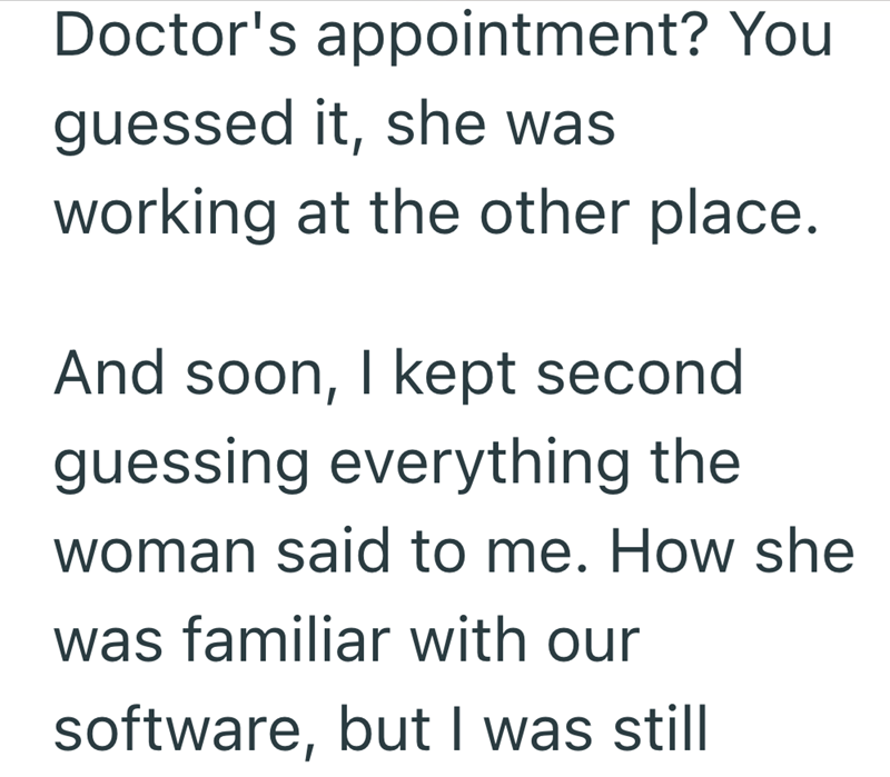 Doctor's appointment? You guessed it, she was working at the other place. And soon, I kept second guessing everything the woman said to me. How she was familiar with our software, but I was still