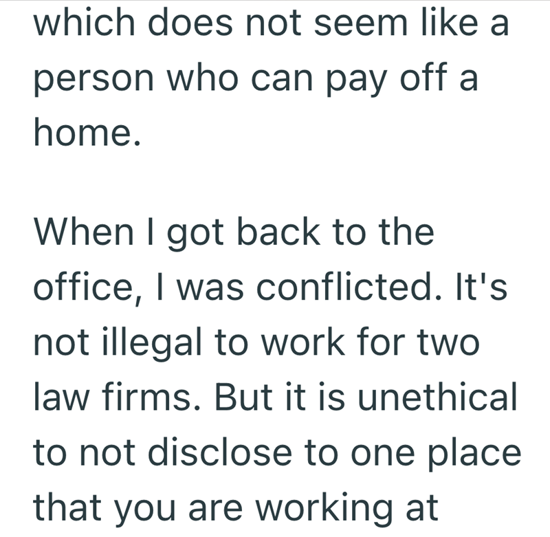 which does not seem like a person who can pay off a home. When I got back to the office, I was conflicted. It's not illegal to work for two law firms. But it is unethical to not disclose to one place that you are working at