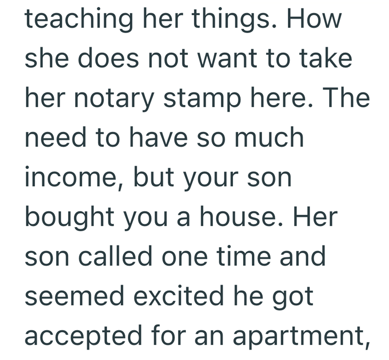 teaching her things. How she does not want to take her notary stamp here. The need to have so much income, but your son bought you a house. Her son called one time and seemed excited he got accepted for an apartment,