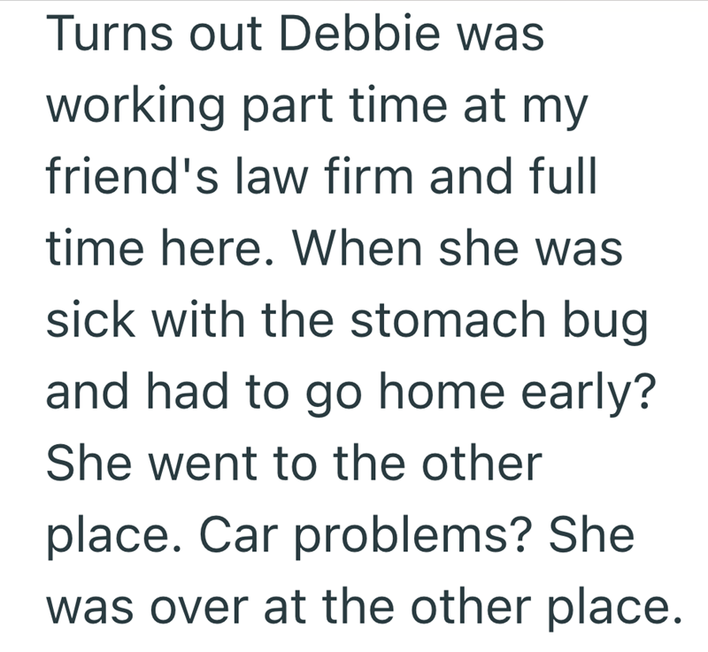 Turns out Debbie was working part time at my friend's law firm and full time here. When she was sick with the stomach bug and had to go home early? She went to the other place. Car problems? She was over at the other place.