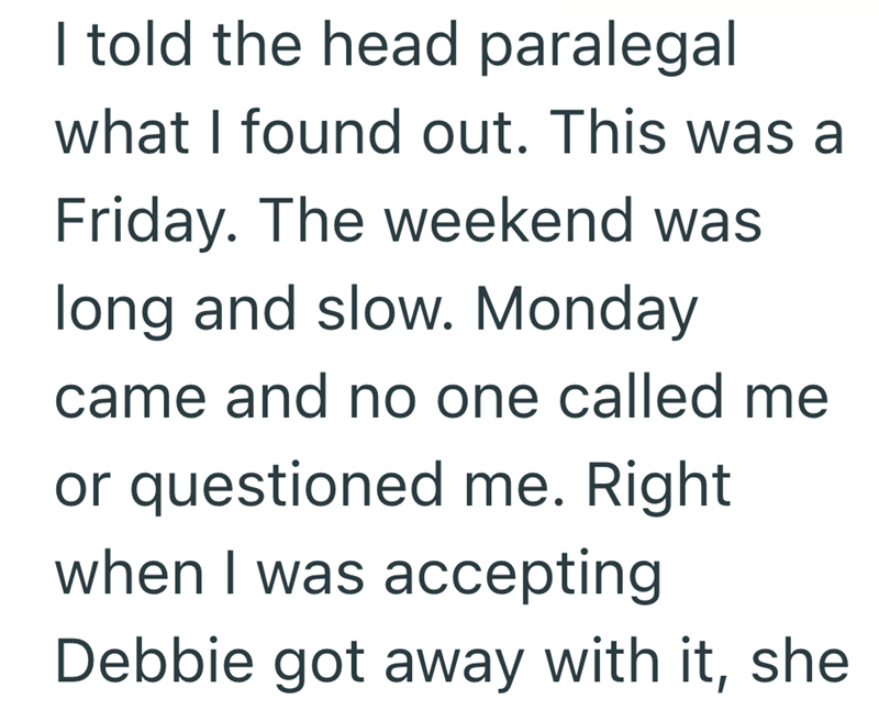 I told the head paralegal what I found out. This was a Friday. The weekend was long and slow. Monday came and no one called me or questioned me. Right when I was accepting Debbie got away with it, she