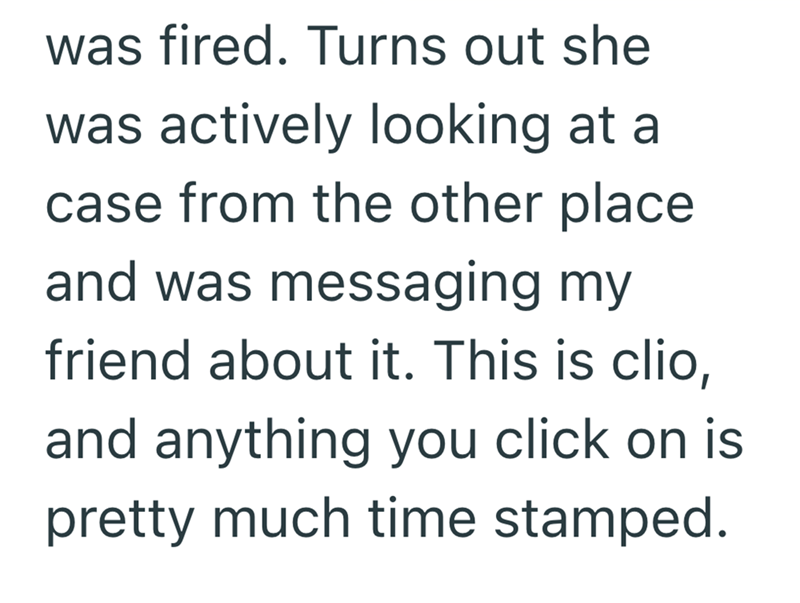 was fired. Turns out she was actively looking at a case from the other place and was messaging my friend about it. This is clio, and anything you click on is pretty much time stamped.