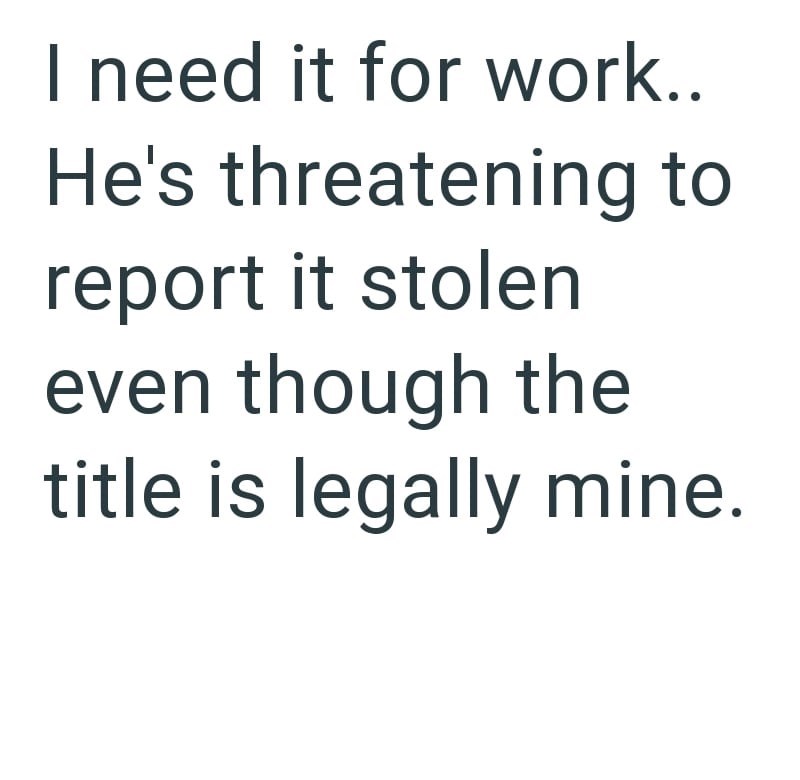 I need it for work.. He's threatening to report it stolen even though the title is legally mine.