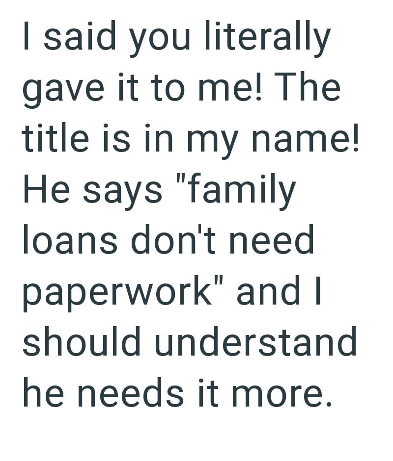 I said you literally gave it to me! The title is in my name! He says "family loans don't need paperwork" and I should understand he needs it more.