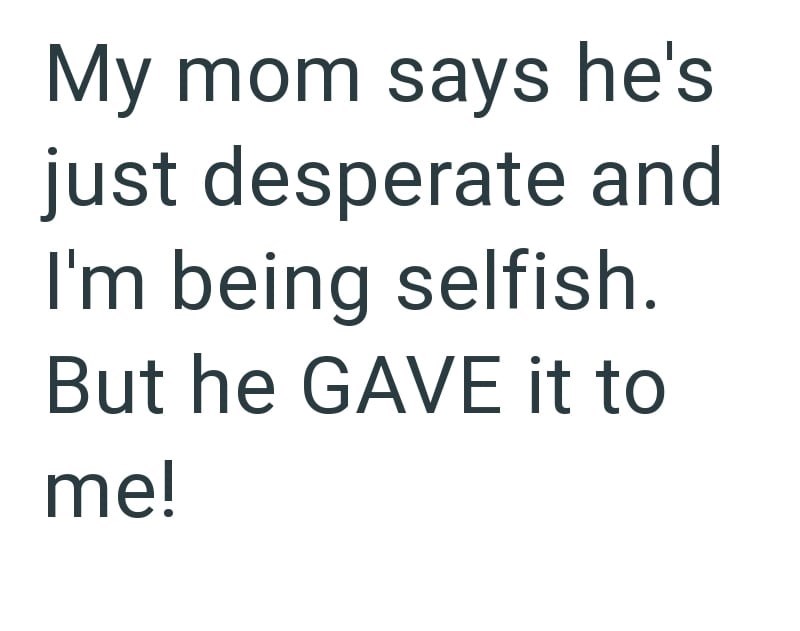 My mom says he's just desperate and I'm being selfish. But he GAVE it to me!