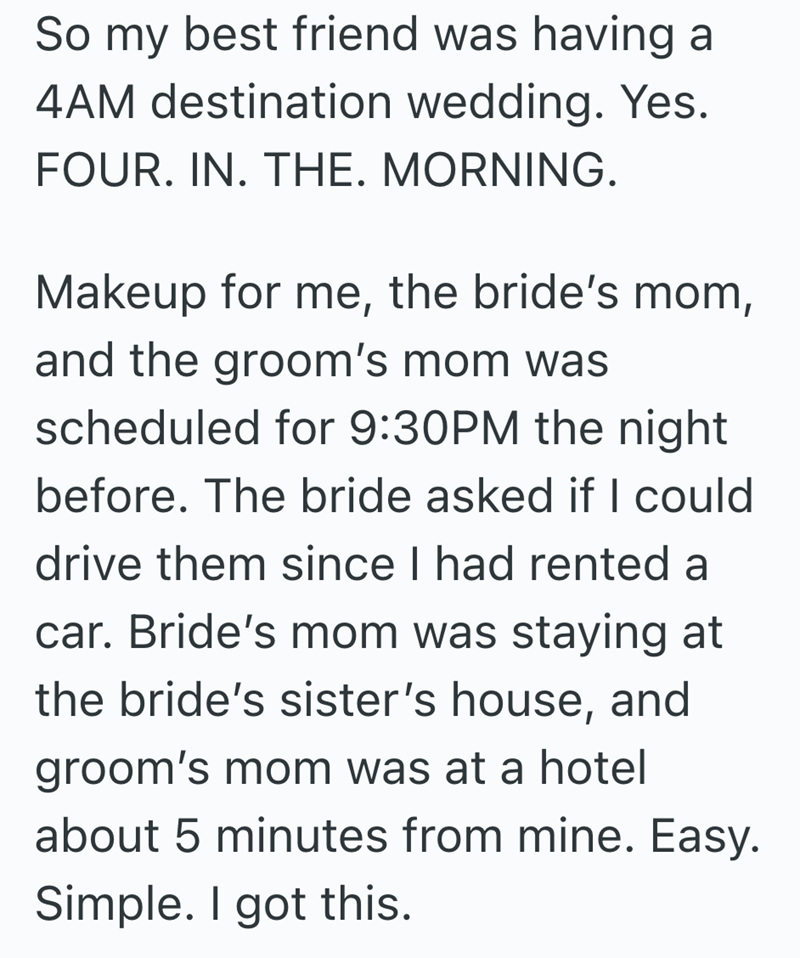 So my best friend was having a 4AM destination wedding. Yes. FOUR. IN. THE. MORNING. Makeup for me, the bride's mom, and the groom's mom was scheduled for 9:30PM the night before. The bride asked if I could drive them since I had rented a car. Bride's mom was staying at the bride's sister's house, and groom's mom was at a hotel about 5 minutes from mine. Easy. Simple. I got this.