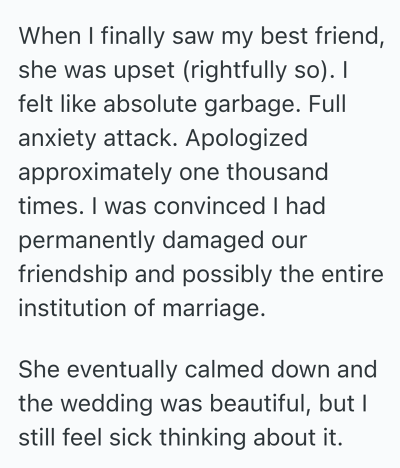 When I finally saw my best friend, she was upset (rightfully so). I felt like absolute garbage. Full anxiety attack. Apologized approximately one thousand times. I was convinced I had permanently damaged our friendship and possibly the entire institution of marriage. She eventually calmed down and the wedding was beautiful, but I still feel sick thinking about it.