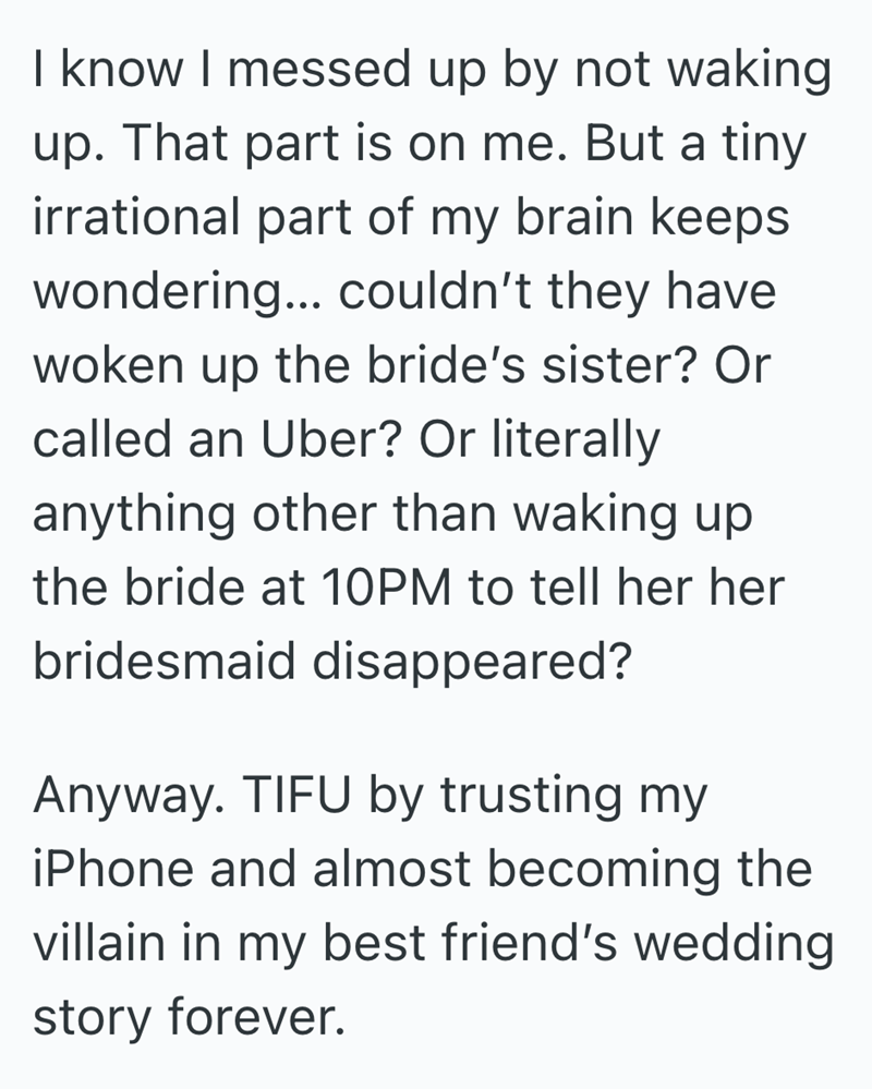 I know I messed up by not waking up. That part is on me. But a tiny irrational part of my brain keeps wondering... couldn't they have woken up the bride's sister? Or called an Uber? Or literally anything other than waking up the bride at 10PM to tell her her bridesmaid disappeared? Anyway. TIFU by trusting my iPhone and almost becoming the villain in my best friend's wedding story forever.