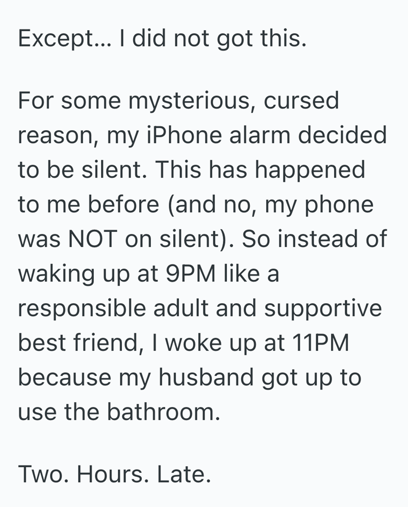 Except... I did not got this. For some mysterious, cursed reason, my iPhone alarm decided to be silent. This has happened to me before (and no, my phone was NOT on silent). So instead of waking up at 9PM like a responsible adult and supportive best friend, I woke up at 11PM because my husband got up to use the bathroom. Two. Hours. Late.