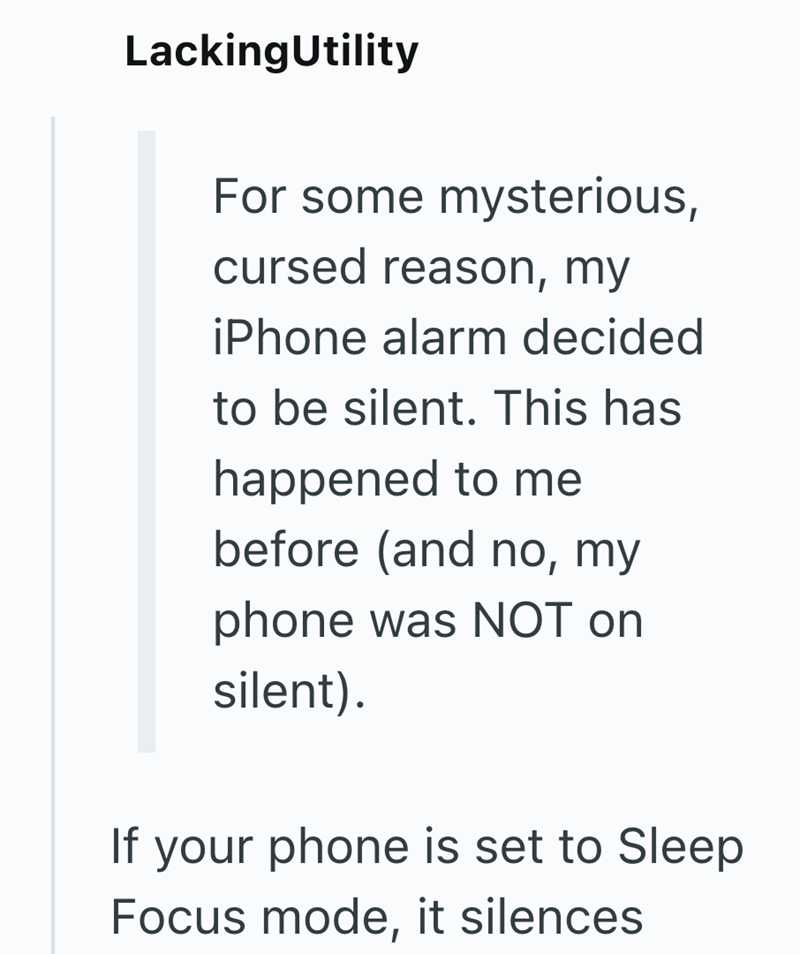 LackingUtility For some mysterious, cursed reason, my iPhone alarm decided to be silent. This has happened to me before (and no, my phone was NOT on silent). If your phone is set to Sleep Focus mode, it silences.