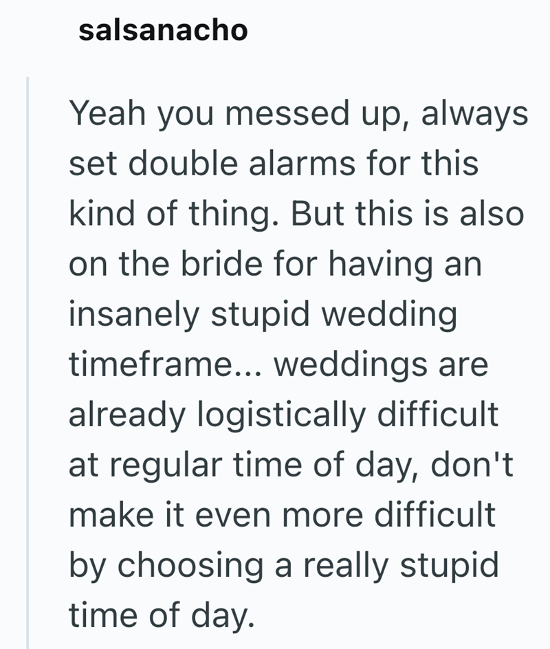 salsanacho Yeah you messed up, always set double alarms for this kind of thing. But this is also on the bride for having an insanely stupid wedding timeframe... weddings are already logistically difficult. at regular time of day, don't make it even more difficult by choosing a really stupid time of day.