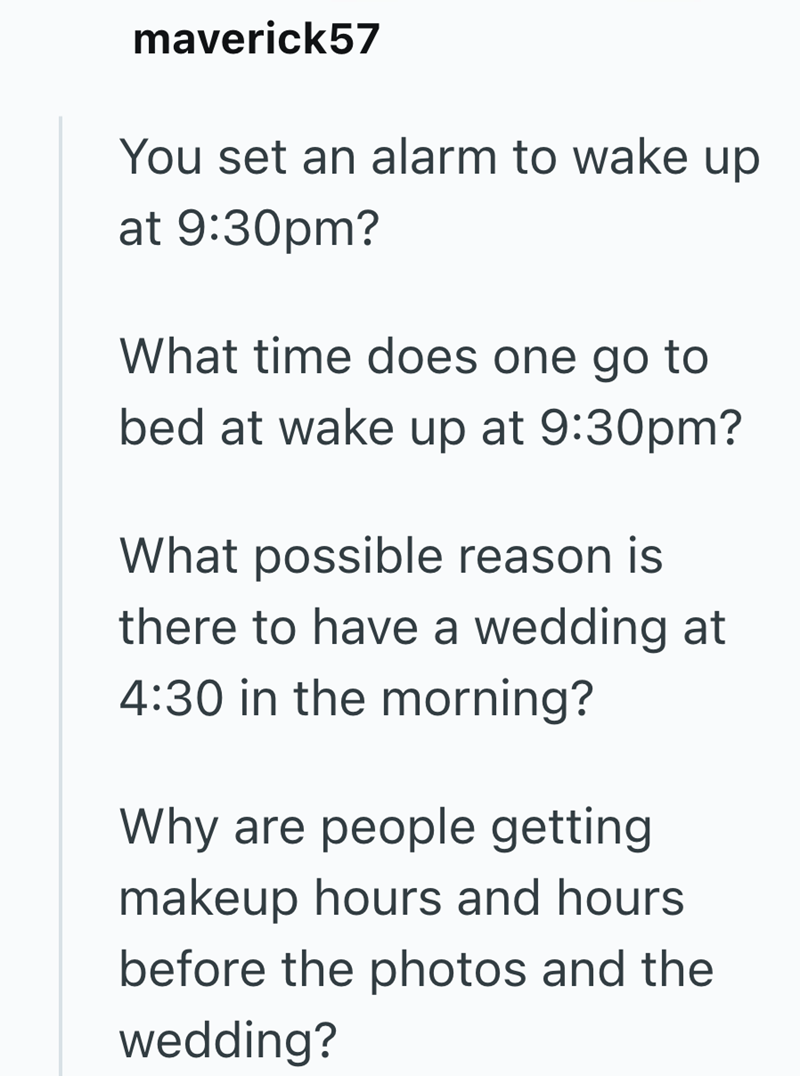 maverick57 You set an alarm to wake up at 9:30pm? What time does one go to bed at wake up at 9:30pm? What possible reason is there to have a wedding at 4:30 in the morning? Why are people getting makeup hours and hours before the photos and the wedding?