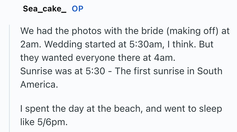 Sea_cake_ OP We had the photos with the bride (making off) at 2am. Wedding started at 5:30am, I think. But they wanted everyone there at 4am. Sunrise was at 5:30 - The first sunrise in South America. I spent the day at the beach, and went to sleep like 5/6pm.
