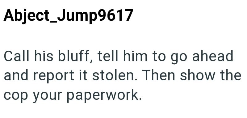 Abject_Jump9617 Call his bluff, tell him to go ahead and report it stolen. Then show the cop your paperwork.
