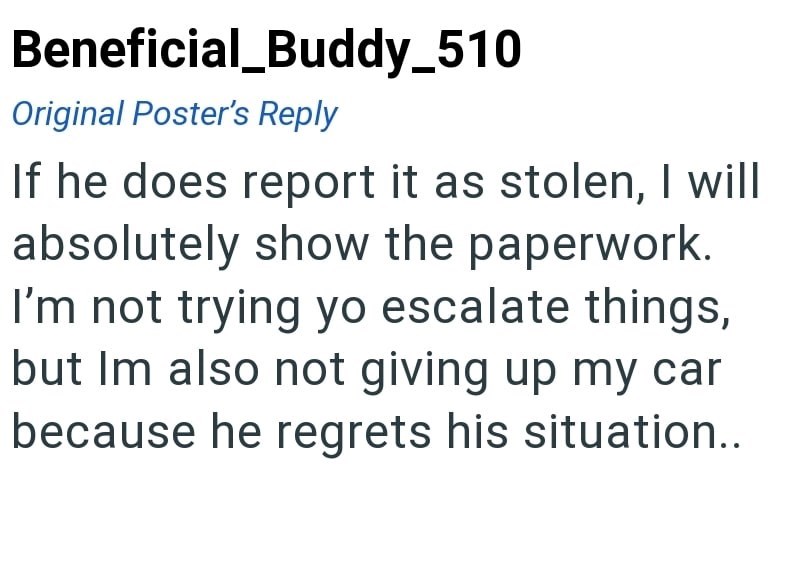 Beneficial_Buddy_510 Original Poster's Reply If he does report it as stolen, I will absolutely show the paperwork. I'm not trying yo escalate things, but Im also not giving up my car because he regrets his situation..