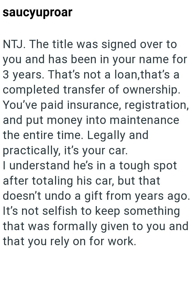 saucyuproar NTJ. The title was signed over to you and has been in your name for 3 years. That's not a loan, that's a completed transfer of ownership. You've paid insurance, registration, and put money into maintenance the entire time. Legally and practically, it's your car. I understand he's in a tough spot after totaling his car, but that doesn't undo a gift from years ago. It's not selfish to keep something that was formally given to you and that you rely on for work.