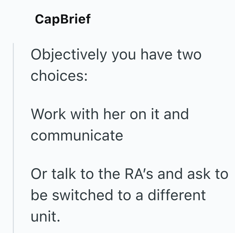 CapBrief Objectively you have two choices: Work with her on it and communicate Or talk to the RA's and ask to be switched to a different unit.