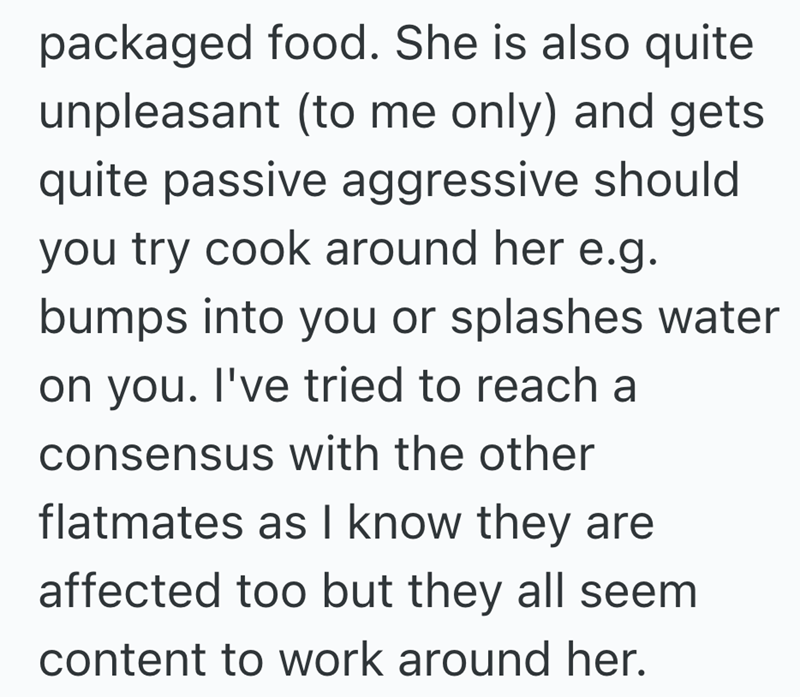 packaged food. She is also quite unpleasant (to me only) and gets quite passive aggressive should you try cook around her e.g. bumps into you or splashes water on you. I've tried to reach a consensus with the other flatmates as I know they are affected too but they all seem content to work around her.