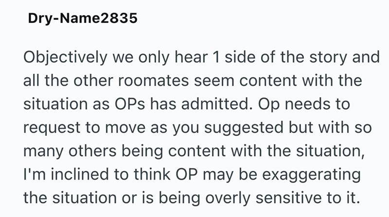 Dry-Name2835 Objectively we only hear 1 side of the story and all the other roomates seem content with the situation as OPS has admitted. Op needs to request to move as you suggested but with so many others being content with the situation, I'm inclined to think OP may be exaggerating the situation or is being overly sensitive to it.