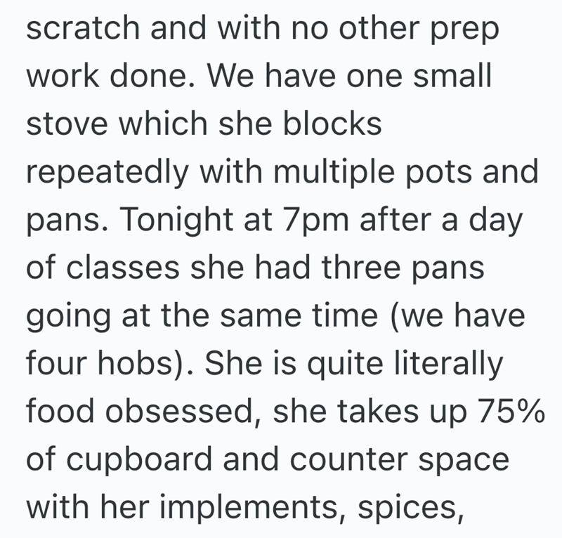 scratch and with no other prep work done. We have one small stove which she blocks repeatedly with multiple pots and pans. Tonight at 7pm after a day of classes she had three pans going at the same time (we have four hobs). She is quite literally food obsessed, she takes up 75% of cupboard and counter space with her implements, spices,