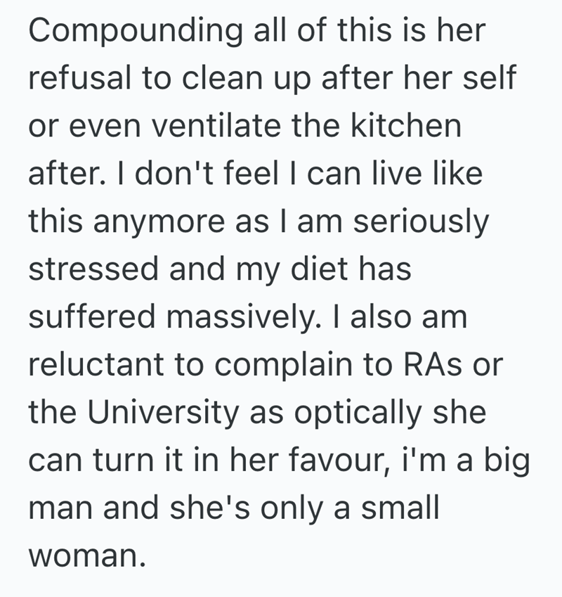 Compounding all of this is her refusal to clean up after her self or even ventilate the kitchen after. I don't feel I can live like this anymore as I am seriously stressed and my diet has suffered massively. I also am reluctant to complain to RAs or the University as optically she can turn it in her favour, i'm a big man and she's only a small woman.