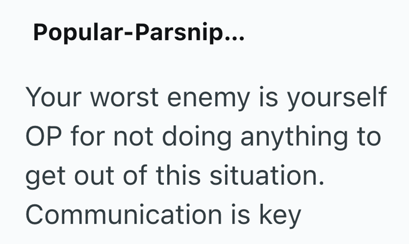 Popular-Parsnip... Your worst enemy is yourself OP for not doing anything to get out of this situation. Communication is key