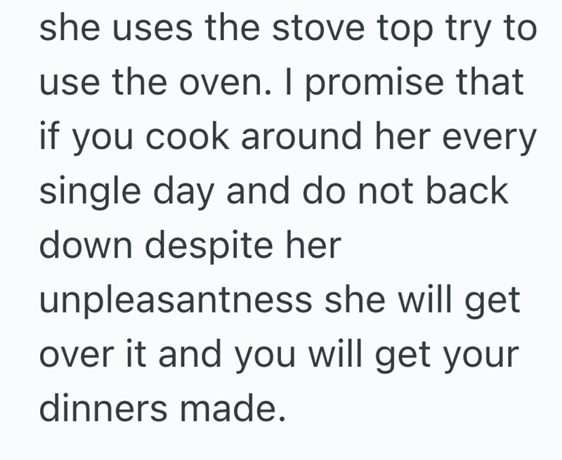 she uses the stove top try to use the oven. I promise that if you cook around her every single day and do not back down despite her unpleasantness she will get over it and you will get your dinners made.
