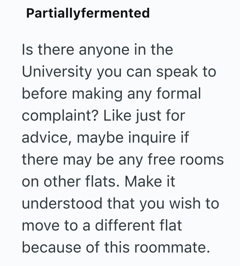 Partiallyfermented Is there anyone in the University you can speak to before making any formal complaint? Like just for advice, maybe inquire if there may be any free rooms on other flats. Make it understood that you wish to move to a different flat because of this roommate.