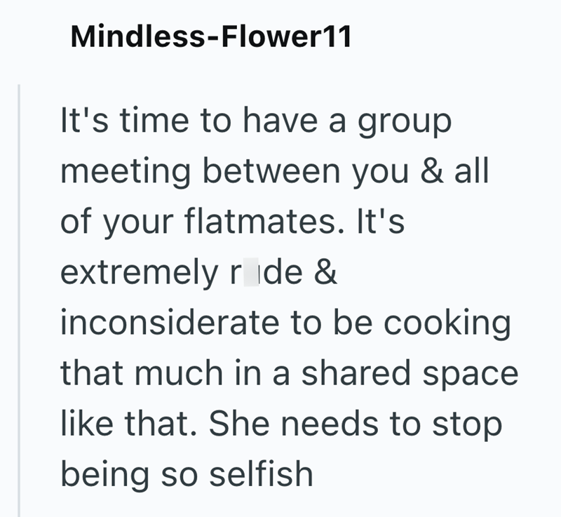 Mindless-Flower11 It's time to have a group meeting between you & all of your flatmates. It's extremely ride & inconsiderate to be cooking that much in a shared space like that. She needs to stop being so selfish