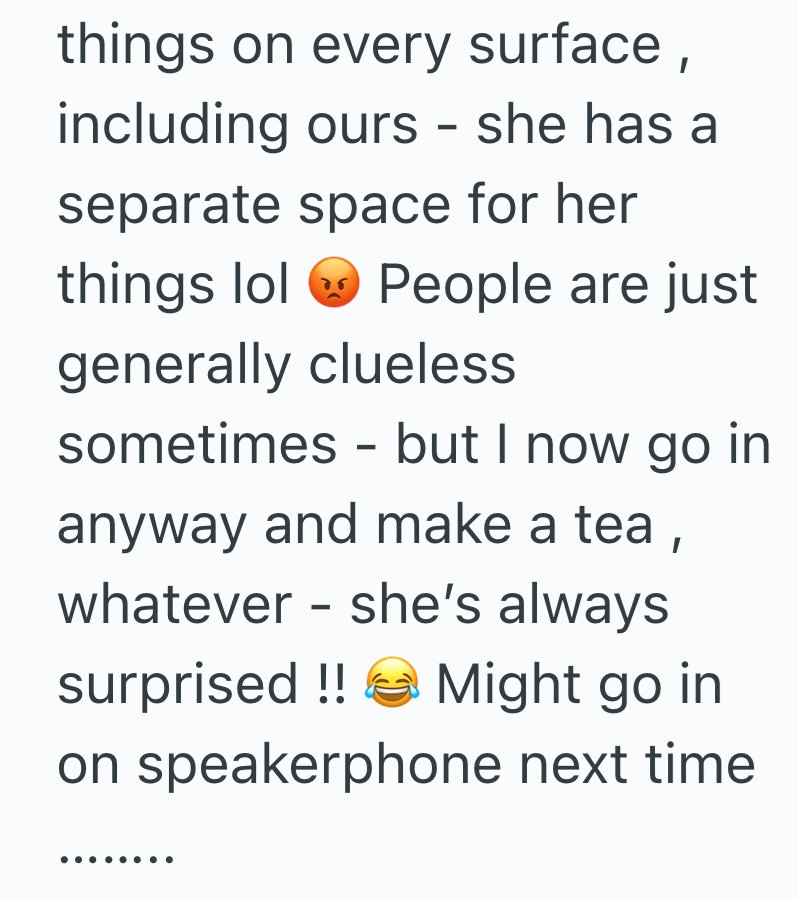 things on every surface, including ours - she has a separate space for her things lol People are just generally clueless sometimes but I now go in - anyway and make a tea, whatever - she's always surprised !! Might go in on speakerphone next time