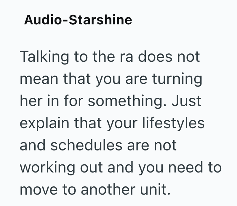 Audio-Starshine Talking to the ra does not mean that you are turning her in for something. Just explain that your lifestyles and schedules are not working out and you need to move to another unit.