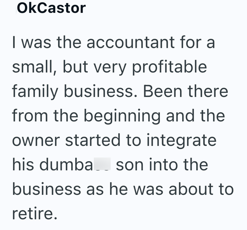 OkCastor I was the accountant for a small, but very profitable family business. Been there from the beginning and the owner started to integrate his dumba son into the business as he was about to retire.