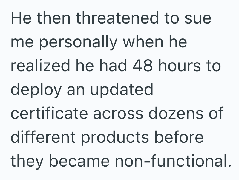 He then threatened to sue me personally when he realized he had 48 hours to deploy an updated certificate across dozens of different products before they became non-functional.