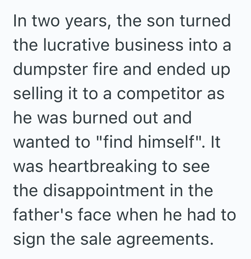 In two years, the son turned the lucrative business into a dumpster fire and ended up selling it to a competitor as he was burned out and wanted to "find himself". It was heartbreaking to see the disappointment in the father's face when he had to sign the sale agreements.