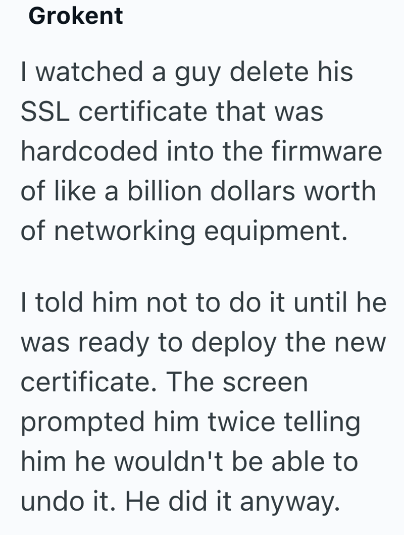 Grokent I watched a guy delete his SSL certificate that was hardcoded into the firmware of like a billion dollars worth of networking equipment. I told him not to do it until he was ready to deploy the new certificate. The screen prompted him twice telling him he wouldn't be able to undo it. He did it anyway.