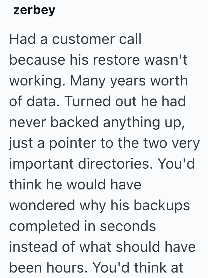 zerbey Had a customer call because his restore wasn't working. Many years worth of data. Turned out he had never backed anything up, just a pointer to the two very important directories. You'd think he would have wondered why his backups completed in seconds instead of what should have been hours. You'd think at