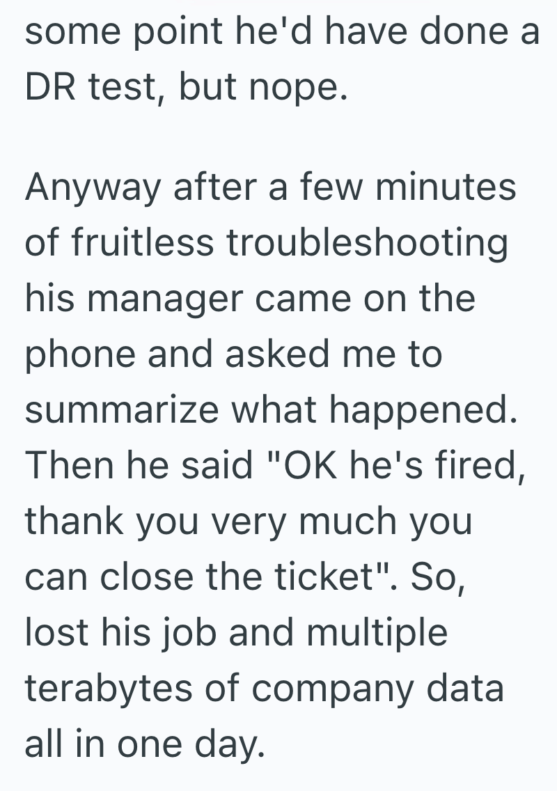 some point he'd have done a DR test, but nope. Anyway after a few minutes of fruitless troubleshooting his manager came on the phone and asked me to summarize what happened. Then he said "OK he's fired, thank you very much you can close the ticket". So, lost his job and multiple terabytes of company data all in one day.