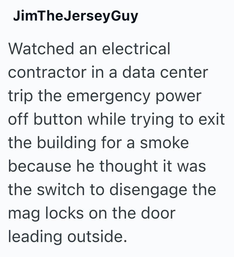 JimTheJerseyGuy Watched an electrical contractor in a data center trip the emergency power off button while trying to exit the building for a smoke because he thought it was the switch to disengage the mag locks on the door leading outside.
