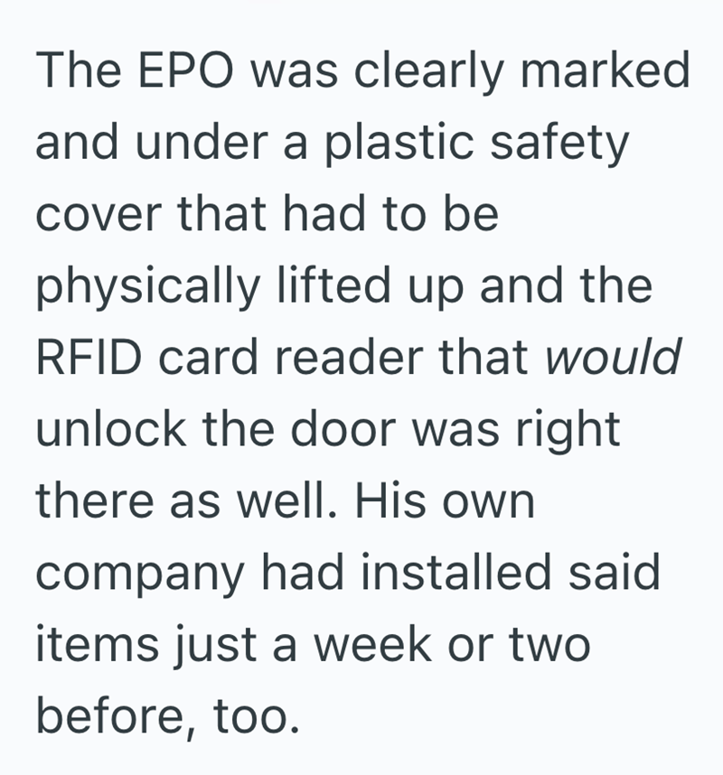 The EPO was clearly marked and under a plastic safety cover that had to be physically lifted up and the RFID card reader that would unlock the door was right there as well. His own company had installed said items just a week or two before, too.