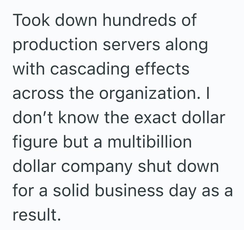 Took down hundreds of production servers along with cascading effects across the organization. I don't know the exact dollar figure but a multibillion dollar company shut down for a solid business day as a result.