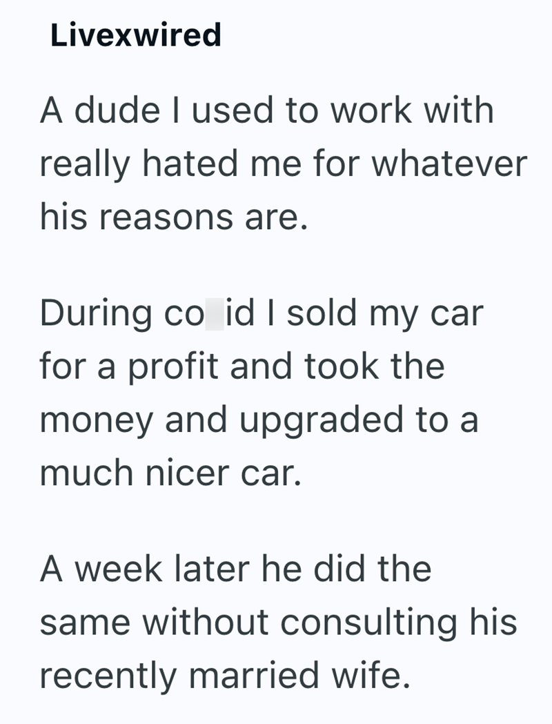 Livexwired A dude I used to work with really hated me for whatever his reasons are. During co id I sold my car for a profit and took the money and upgraded to a much nicer car. A week later he did the same without consulting his recently married wife.
