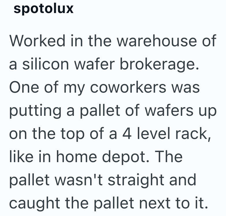 spotolux Worked in the warehouse of a silicon wafer brokerage. One of my coworkers was putting a pallet of wafers up on the top of a 4 level rack, like in home depot. The pallet wasn't straight and caught the pallet next to it.